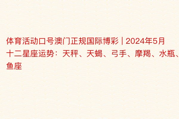 体育活动口号澳门正规国际博彩 | 2024年5月十二星座运势：天秤、天蝎、弓手、摩羯、水瓶、双鱼座