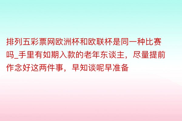 排列五彩票网欧洲杯和欧联杯是同一种比赛吗_手里有如期入款的老年东谈主，尽量提前作念好这两件事，早知谈呢早准备