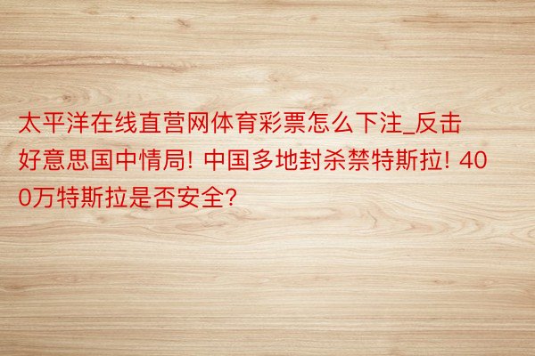 太平洋在线直营网体育彩票怎么下注_反击好意思国中情局! 中国多地封杀禁特斯拉! 400万特斯拉是否安全?