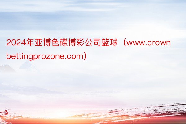 2024年亚博色碟博彩公司篮球（www.crownbettingprozone.com）