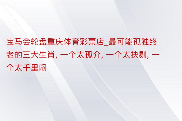 宝马会轮盘重庆体育彩票店_最可能孤独终老的三大生肖, 一个太孤介, 一个太抉剔, 一个太千里闷