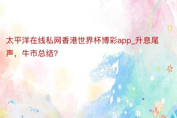 太平洋在线私网香港世界杯博彩app_升息尾声，牛市总结?