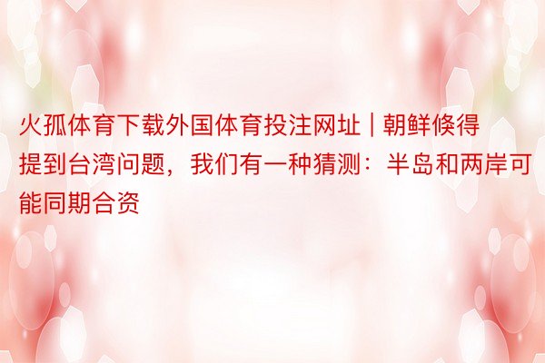 火孤体育下载外国体育投注网址 | 朝鲜倏得提到台湾问题，我们有一种猜测：半岛和两岸可能同期合资