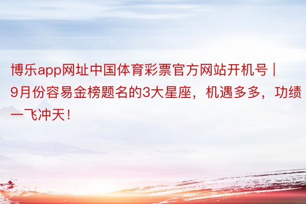 博乐app网址中国体育彩票官方网站开机号 | 9月份容易金榜题名的3大星座，机遇多多，功绩一飞冲天！