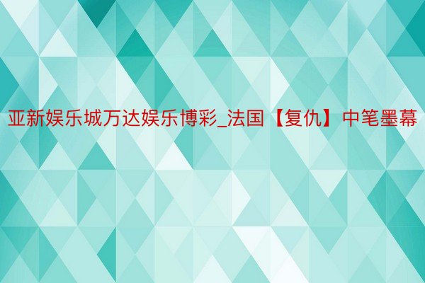 亚新娱乐城万达娱乐博彩_法国【复仇】中笔墨幕