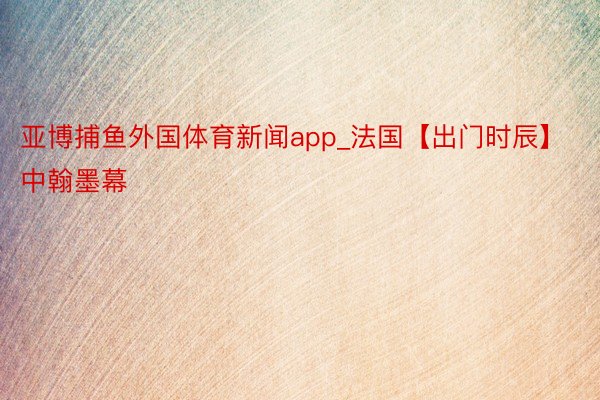 亚博捕鱼外国体育新闻app_法国【出门时辰】中翰墨幕