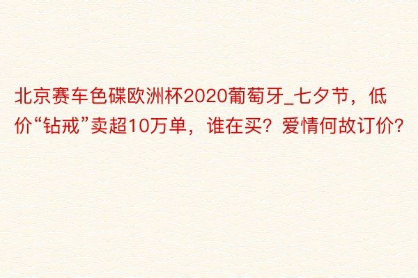 北京赛车色碟欧洲杯2020葡萄牙_七夕节，低价“钻戒”卖超10万单，谁在买？爱情何故订价？