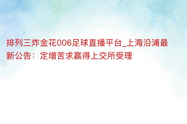 排列三炸金花006足球直播平台_上海沿浦最新公告：定增苦求赢得上交所受理