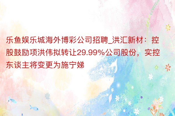 乐鱼娱乐城海外博彩公司招聘_洪汇新材：控股鼓励项洪伟拟转让29.99%公司股份，实控东谈主将变更为施宁娣