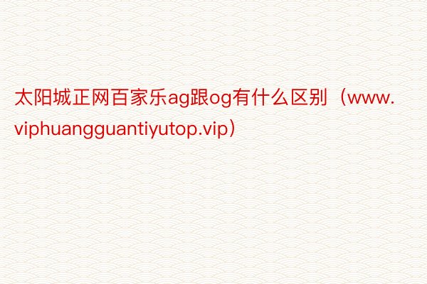 太阳城正网百家乐ag跟og有什么区别（www.viphuangguantiyutop.vip）