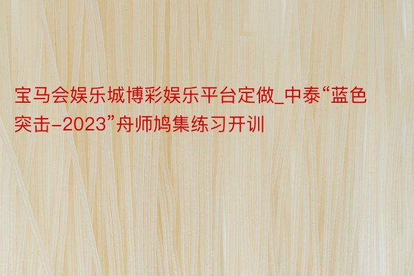 宝马会娱乐城博彩娱乐平台定做_中泰“蓝色突击-2023”舟师鸠集练习开训