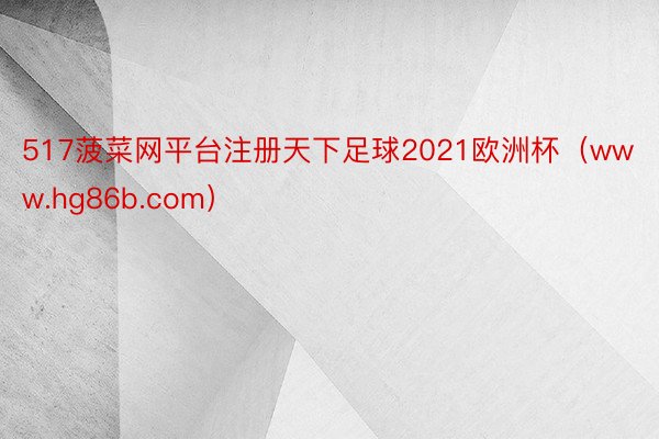 517菠菜网平台注册天下足球2021欧洲杯（www.hg86b.com）