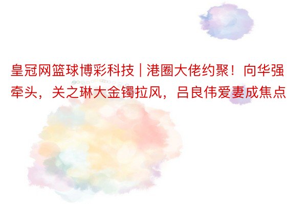 皇冠网篮球博彩科技 | 港圈大佬约聚！向华强牵头，关之琳大金镯拉风，吕良伟爱妻成焦点