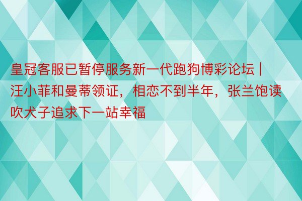 皇冠客服已暂停服务新一代跑狗博彩论坛 | 汪小菲和曼蒂领证，相恋不到半年，张兰饱读吹犬子追求下一站幸福