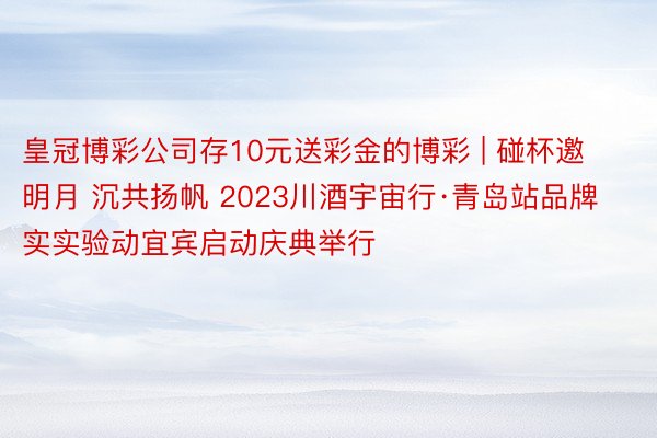 皇冠博彩公司存10元送彩金的博彩 | 碰杯邀明月 沉共扬帆 2023川酒宇宙行·青岛站品牌实实验动宜宾启动庆典举行