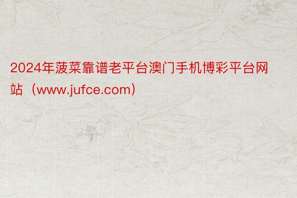 2024年菠菜靠谱老平台澳门手机博彩平台网站（www.jufce.com）