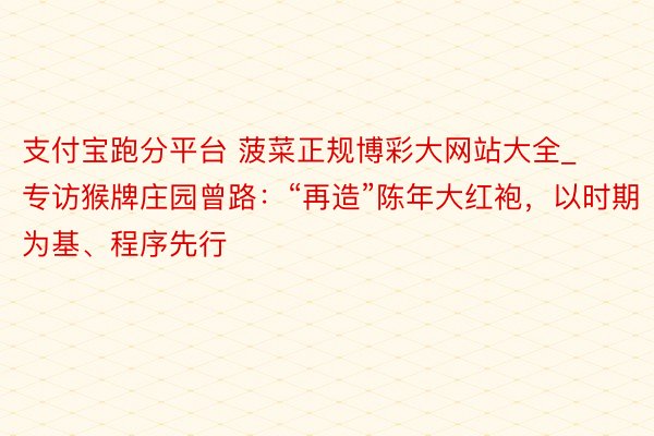 支付宝跑分平台 菠菜正规博彩大网站大全_专访猴牌庄园曾路：“再造”陈年大红袍，以时期为基、程序先行