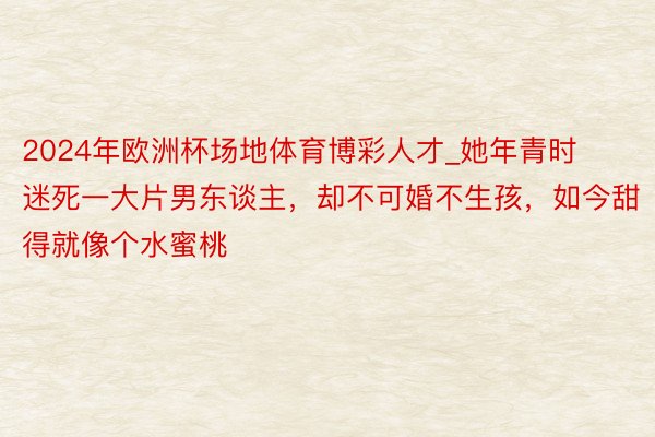 2024年欧洲杯场地体育博彩人才_她年青时迷死一大片男东谈主，却不可婚不生孩，如今甜得就像个水蜜桃