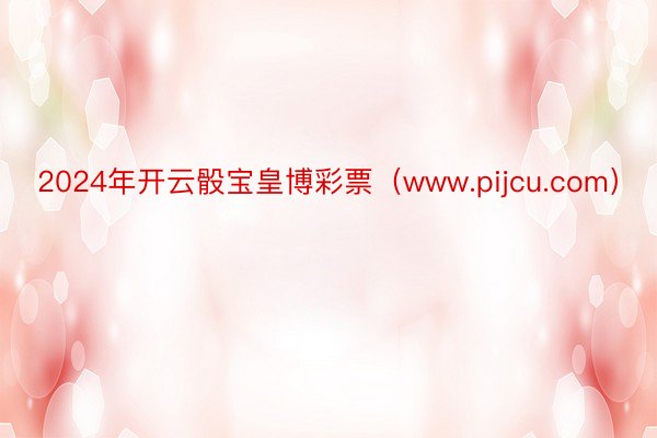 2024年开云骰宝皇博彩票（www.pijcu.com）