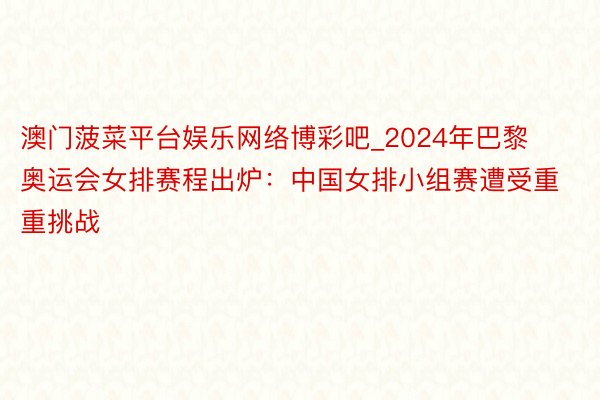 澳门菠菜平台娱乐网络博彩吧_2024年巴黎奥运会女排赛程出炉：中国女排小组赛遭受重重挑战