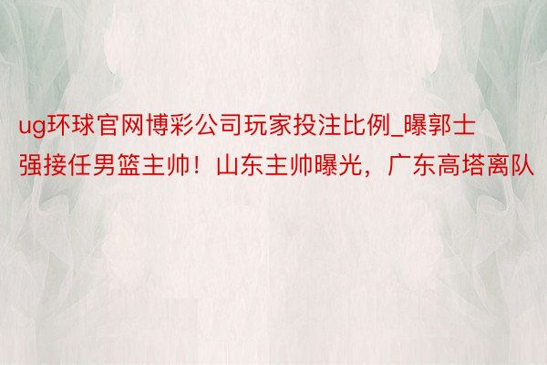 ug环球官网博彩公司玩家投注比例_曝郭士强接任男篮主帅！山东主帅曝光，广东高塔离队