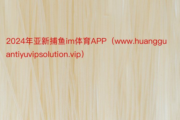 2024年亚新捕鱼im体育APP（www.huangguantiyuvipsolution.vip）