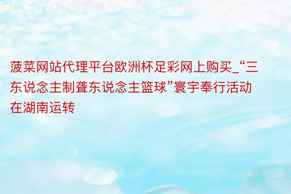 菠菜网站代理平台欧洲杯足彩网上购买_“三东说念主制聋东说念主篮球”寰宇奉行活动在湖南运转