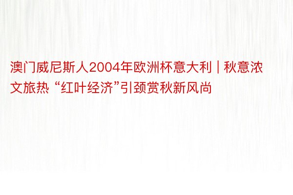 澳门威尼斯人2004年欧洲杯意大利 | 秋意浓文旅热 “红叶经济”引颈赏秋新风尚