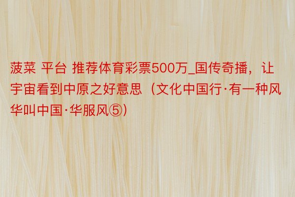 菠菜 平台 推荐体育彩票500万_国传奇播，让宇宙看到中原之好意思（文化中国行·有一种风华叫中国·华服风⑤）