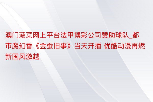 澳门菠菜网上平台法甲博彩公司赞助球队_都市魔幻番《金蚕旧事》当天开播 优酷动漫再燃新国风激越