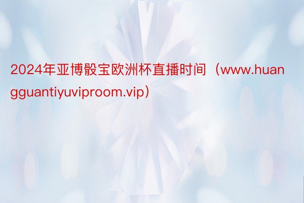 2024年亚博骰宝欧洲杯直播时间（www.huangguantiyuviproom.vip）