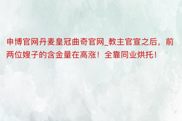 申博官网丹麦皇冠曲奇官网_教主官宣之后，前两位嫂子的含金量在高涨！全靠同业烘托！