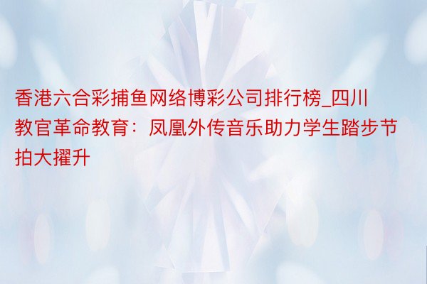 香港六合彩捕鱼网络博彩公司排行榜_四川教官革命教育：凤凰外传音乐助力学生踏步节拍大擢升