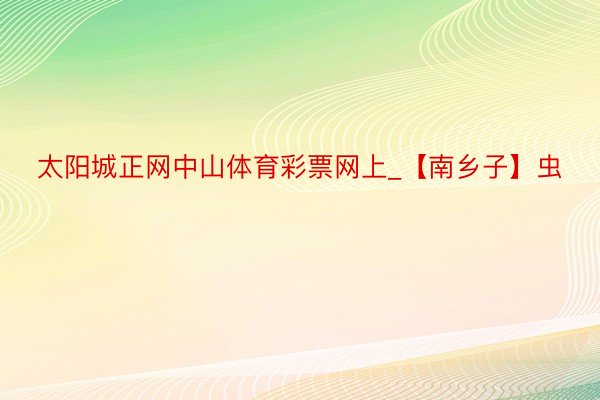 太阳城正网中山体育彩票网上_【南乡子】虫