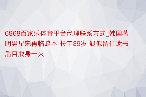 6868百家乐体育平台代理联系方式_韩国著明男星宋再临赔本 长年39岁 疑似留住遗书后自戕身一火