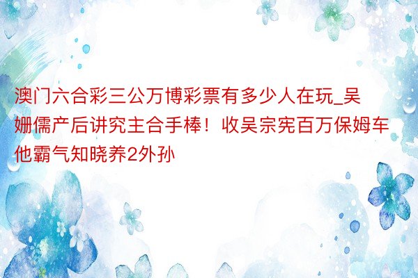 澳门六合彩三公万博彩票有多少人在玩_吴姗儒产后讲究主合手棒！收吴宗宪百万保姆车　他霸气知晓养2外孙