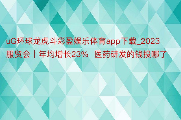 uG环球龙虎斗彩盈娱乐体育app下载_2023服贸会｜年均增长23%  医药研发的钱投哪了