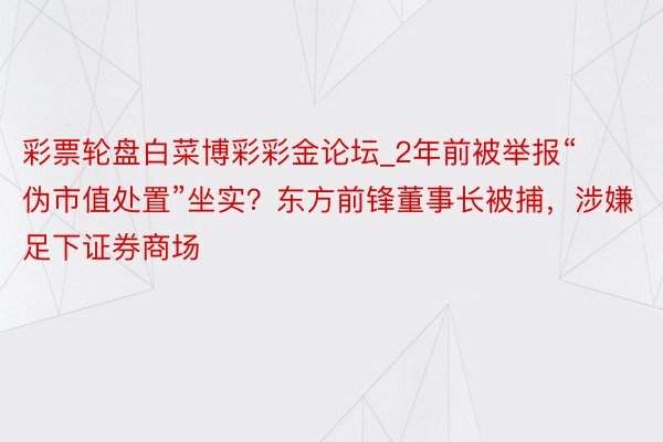 彩票轮盘白菜博彩彩金论坛_2年前被举报“伪市值处置”坐实？东方前锋董事长被捕，涉嫌足下证券商场