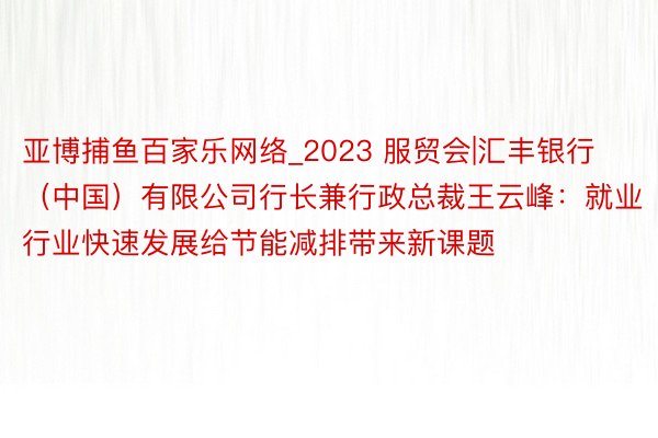 亚博捕鱼百家乐网络_2023 服贸会|汇丰银行（中国）有限公司行长兼行政总裁王云峰：就业行业快速发展给节能减排带来新课题