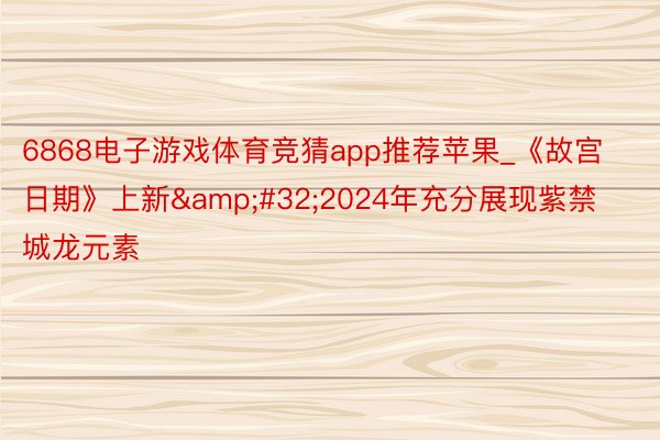 6868电子游戏体育竞猜app推荐苹果_《故宫日期》上新&#32;2024年充分展现紫禁城龙元素