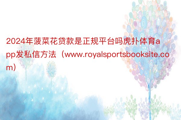 2024年菠菜花贷款是正规平台吗虎扑体育app发私信方法（www.royalsportsbooksite.com）