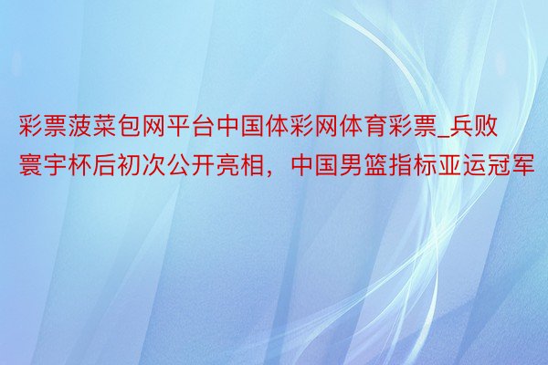 彩票菠菜包网平台中国体彩网体育彩票_兵败寰宇杯后初次公开亮相，中国男篮指标亚运冠军