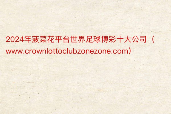 2024年菠菜花平台世界足球博彩十大公司（www.crownlottoclubzonezone.com）