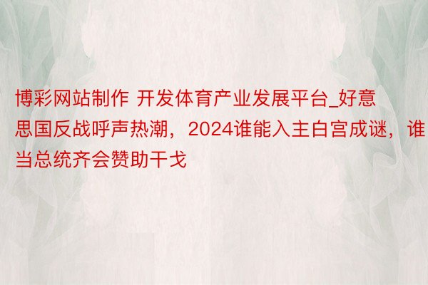 博彩网站制作 开发体育产业发展平台_好意思国反战呼声热潮，2024谁能入主白宫成谜，谁当总统齐会赞助干戈