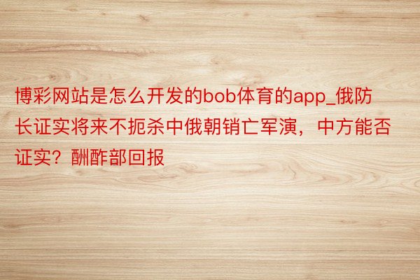 博彩网站是怎么开发的bob体育的app_俄防长证实将来不扼杀中俄朝销亡军演，中方能否证实？酬酢部回报