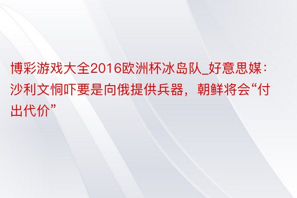 博彩游戏大全2016欧洲杯冰岛队_好意思媒：沙利文恫吓要是向俄提供兵器，朝鲜将会“付出代价”