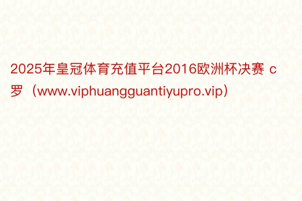 2025年皇冠体育充值平台2016欧洲杯决赛 c罗（www.viphuangguantiyupro.vip）