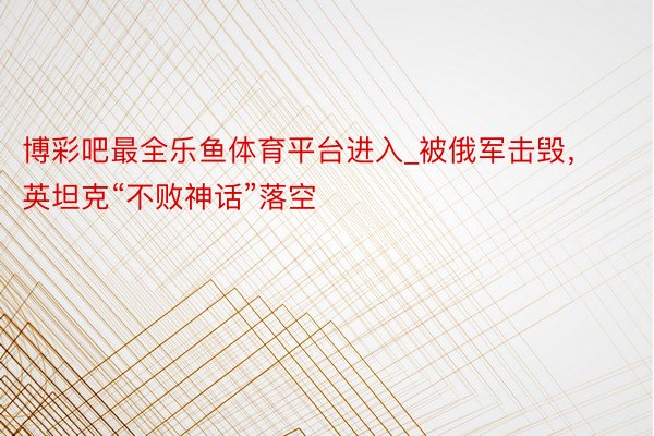 博彩吧最全乐鱼体育平台进入_被俄军击毁，英坦克“不败神话”落空