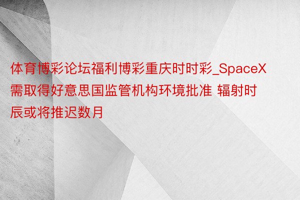 体育博彩论坛福利博彩重庆时时彩_SpaceX需取得好意思国监管机构环境批准 辐射时辰或将推迟数月