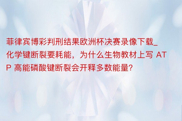 菲律宾博彩判刑结果欧洲杯决赛录像下载_化学键断裂要耗能，为什么生物教材上写 ATP 高能磷酸键断裂会开释多数能量？